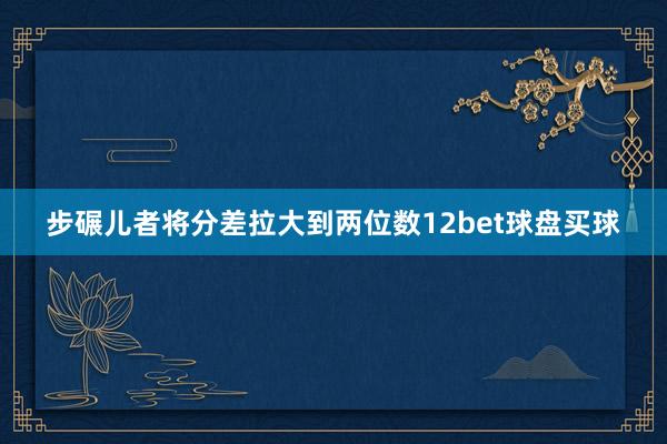 步碾儿者将分差拉大到两位数12bet球盘买球