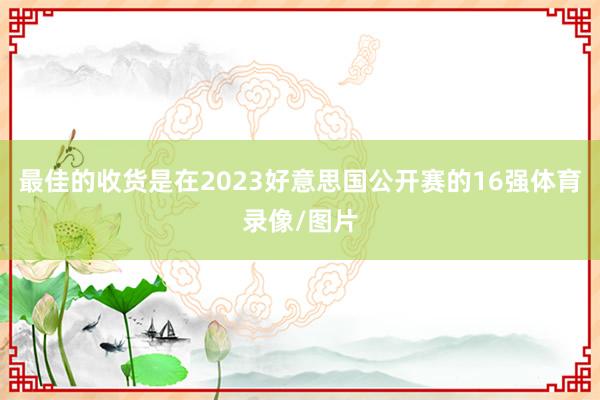 最佳的收货是在2023好意思国公开赛的16强体育录像/图片