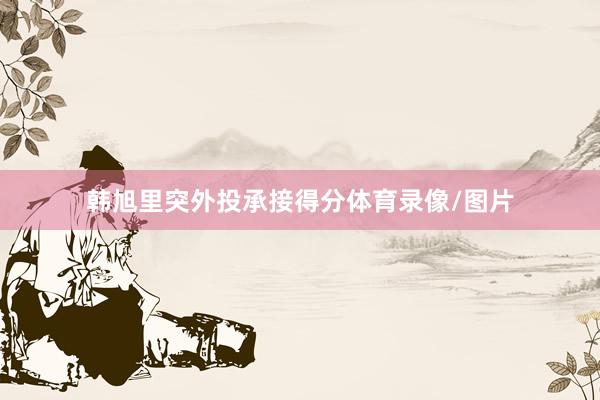 韩旭里突外投承接得分体育录像/图片