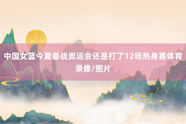 中国女篮今夏备战奥运会还是打了12场热身赛体育录像/图片