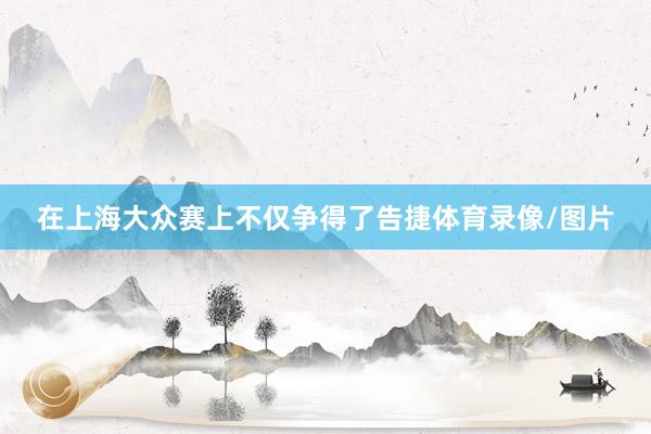 在上海大众赛上不仅争得了告捷体育录像/图片
