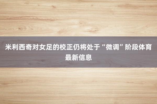 米利西奇对女足的校正仍将处于“微调”阶段体育最新信息